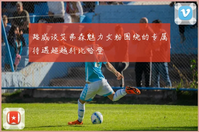 路威谈艾弗森魅力女粉围绕的专属待遇超越科比哈登