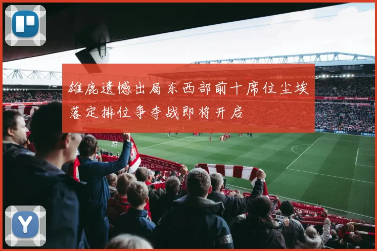 雄鹿遗憾出局东西部前十席位尘埃落定排位争夺战即将开启