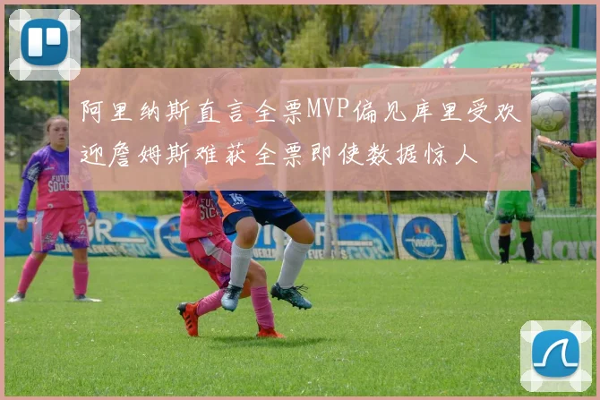 阿里纳斯直言全票MVP偏见库里受欢迎詹姆斯难获全票即使数据惊人